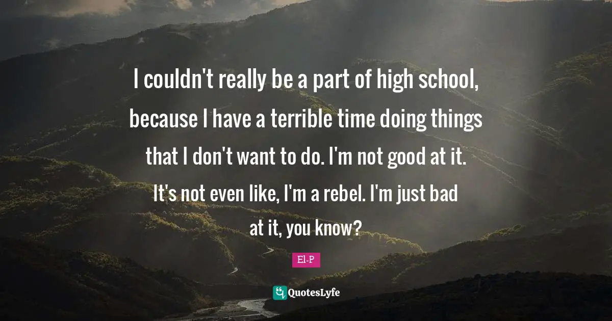 I couldn't really be a part of high school, because I have a terrible time doing things that I don't want to do. I'm not good at it. It's not even like, I'm a rebel. I'm just bad at it, you know?