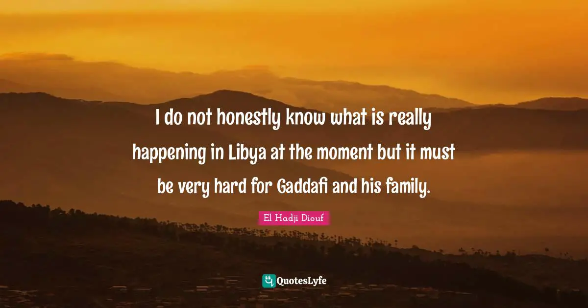 I do not honestly know what is really happening in Libya at the moment but it must be very hard for Gaddafi and his family.