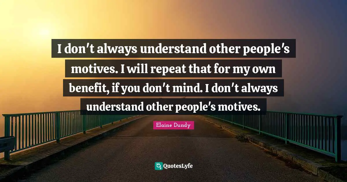 I don't always understand other people's motives. I will repeat that for my own benefit, if you don't mind. I don't always understand other people's motives.