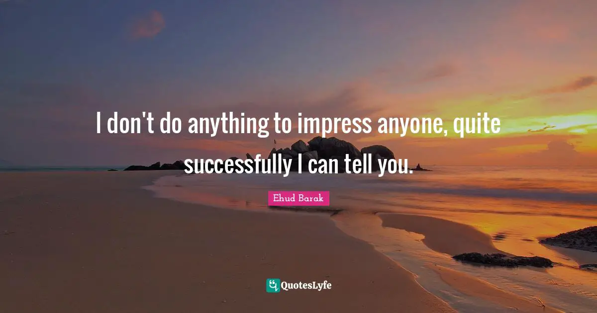 I don't do anything to impress anyone, quite successfully I can tell you.