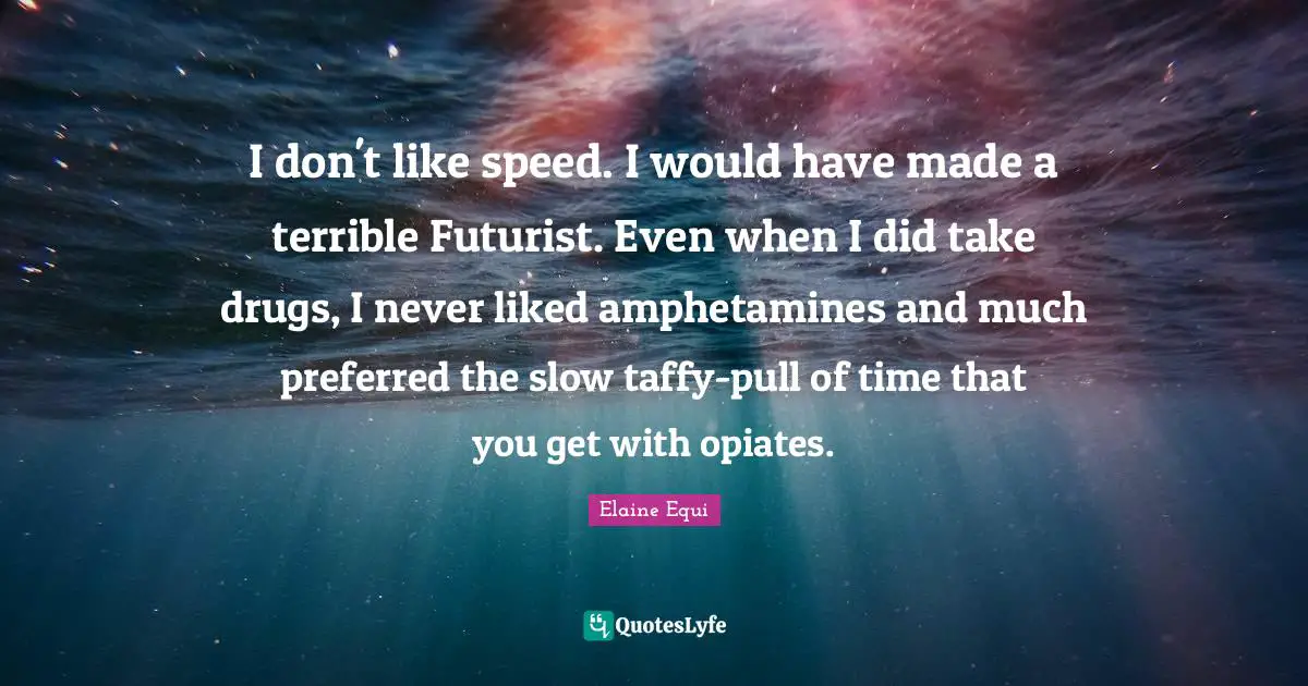 I don't like speed. I would have made a terrible Futurist. Even when I did take drugs, I never liked amphetamines and much preferred the slow taffy-pull of time that you get with opiates.