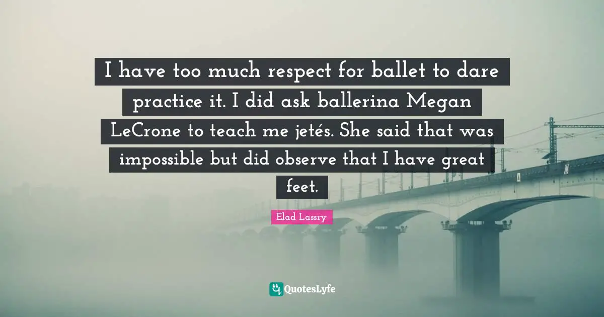 I have too much respect for ballet to dare practice it. I did ask ballerina Megan LeCrone to teach me jetés. She said that was impossible but did observe that I have great feet.