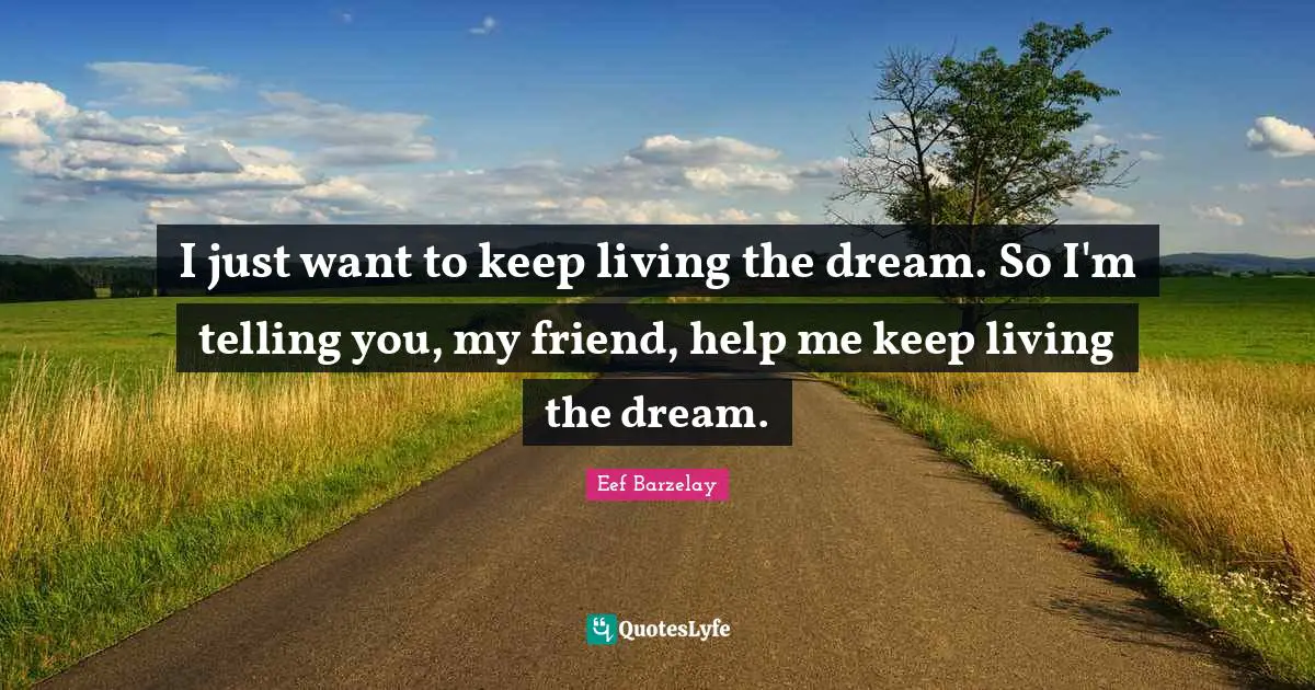I just want to keep living the dream. So I'm telling you, my friend, help me keep living the dream.
