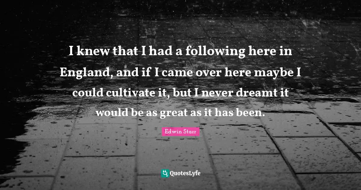 I knew that I had a following here in England, and if I came over here maybe I could cultivate it, but I never dreamt it would be as great as it has been.