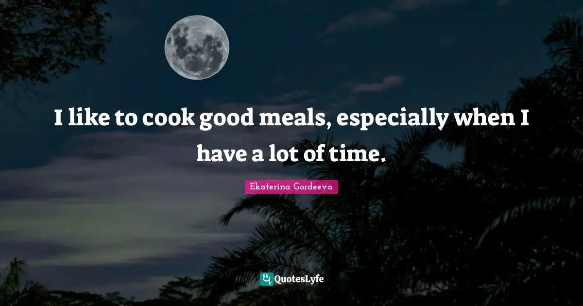 I like to cook good meals, especially when I have a lot of time.