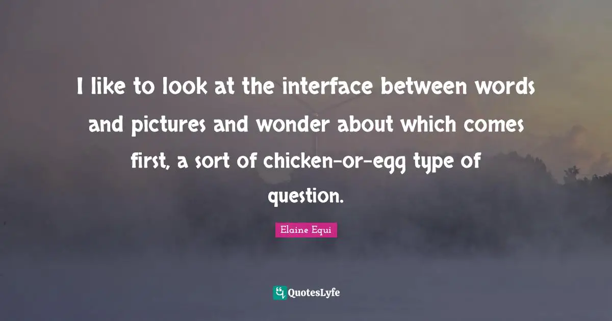 I like to look at the interface between words and pictures and wonder about which comes first, a sort of chicken-or-egg type of question.