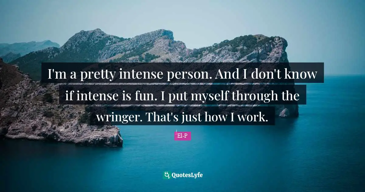 I'm a pretty intense person. And I don't know if intense is fun. I put myself through the wringer. That's just how I work.