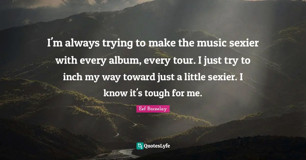 I'm always trying to make the music sexier with every album, every tour. I just try to inch my way toward just a little sexier. I know it's tough for me.