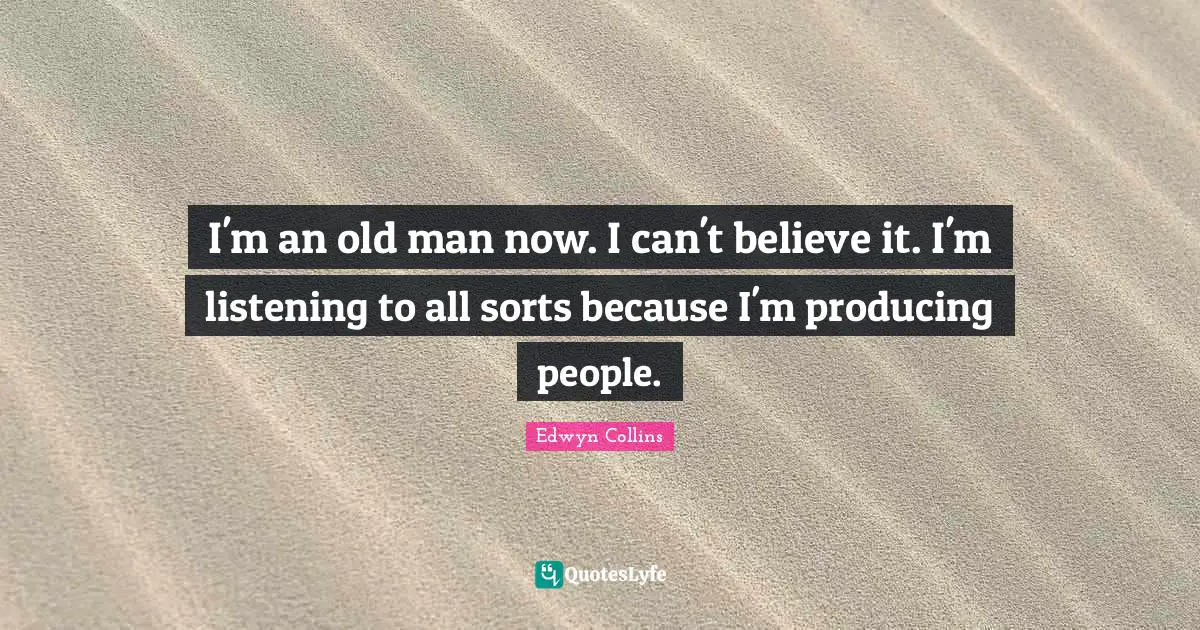 I'm an old man now. I can't believe it. I'm listening to all sorts because I'm producing people.