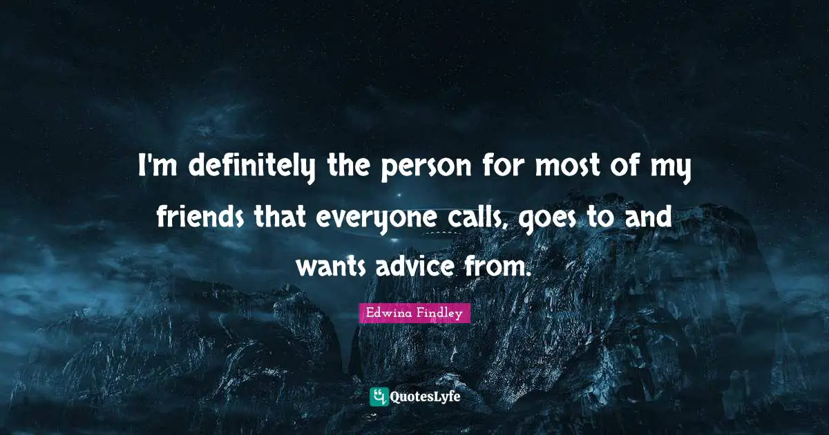 I'm definitely the person for most of my friends that everyone calls, goes to and wants advice from.