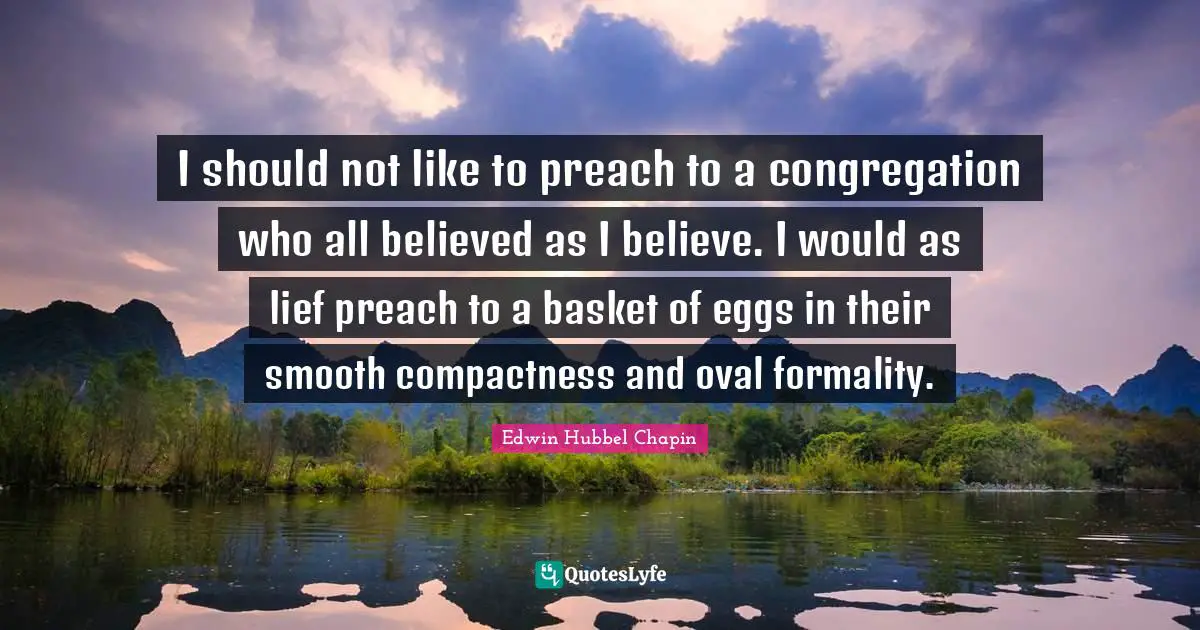 I should not like to preach to a congregation who all believed as I believe. I would as lief preach to a basket of eggs in their smooth compactness and oval formality.