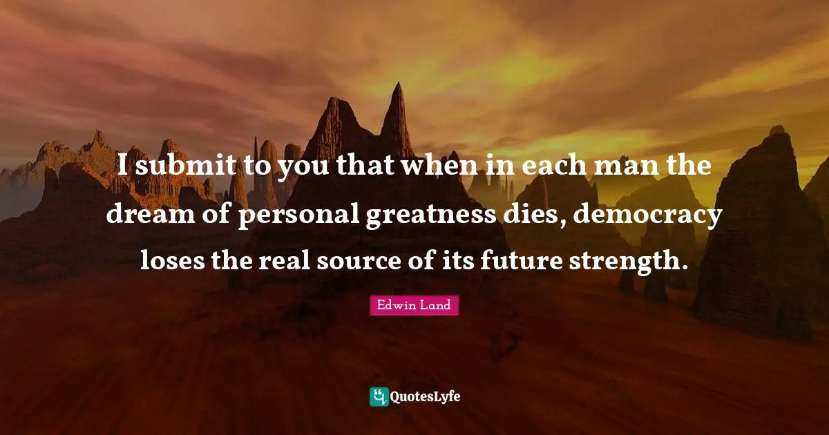 Edwin Land Quotes: "I submit to you that when in each man the dream of personal greatness dies, democracy loses the real source of its future strength."