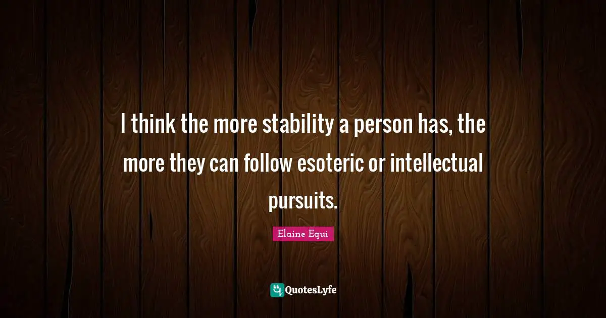 I think the more stability a person has, the more they can follow esoteric or intellectual pursuits.