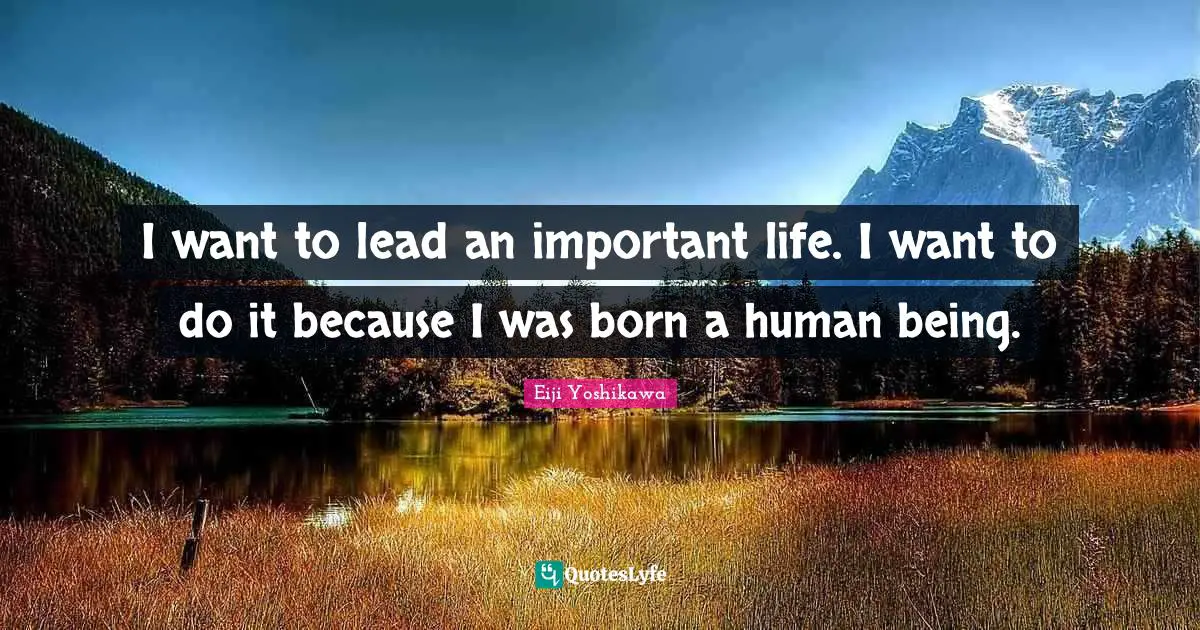 I want to lead an important life. I want to do it because I was born a human being.