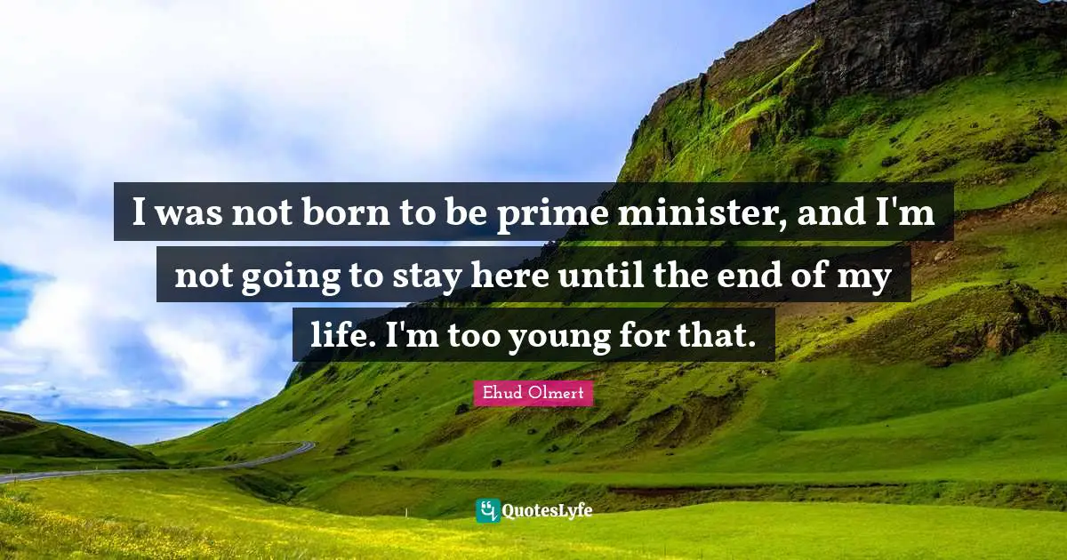 I was not born to be prime minister, and I'm not going to stay here until the end of my life. I'm too young for that.