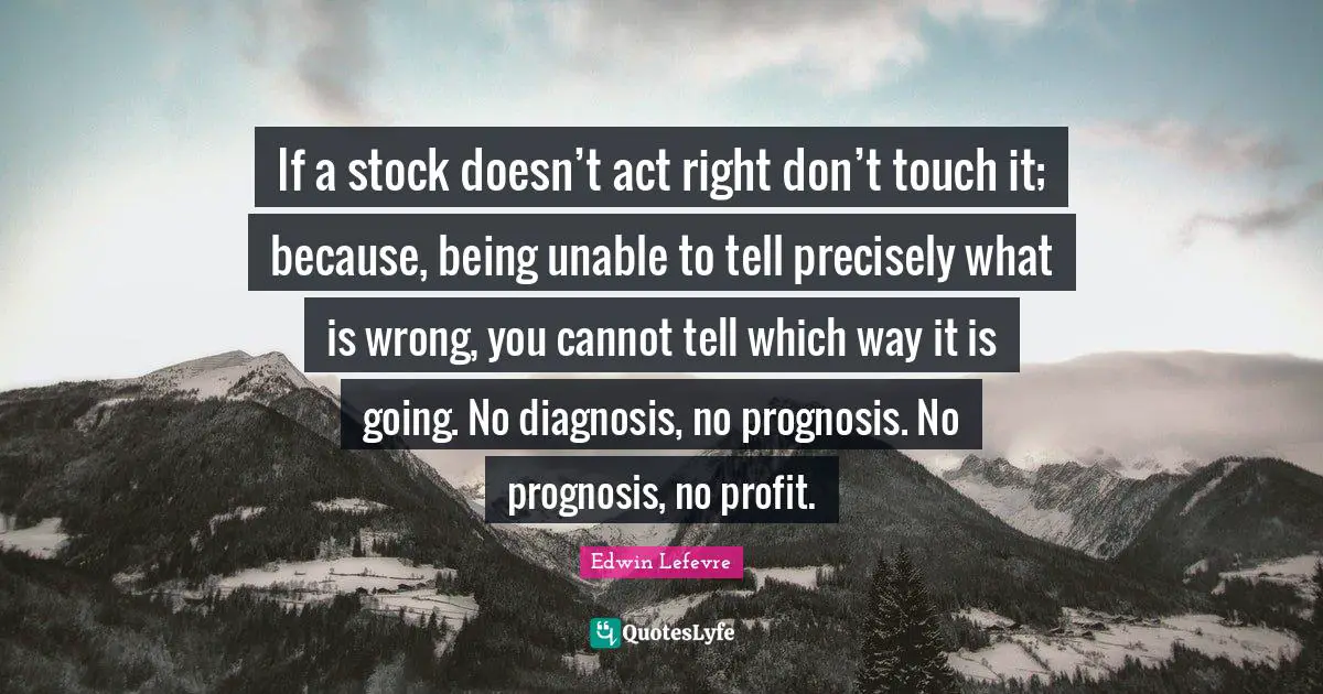 If a stock doesn’t act right don’t touch it; because, being unable to tell precisely what is wrong, you cannot tell which way it is going. No diagnosis, no prognosis. No prognosis, no profit.