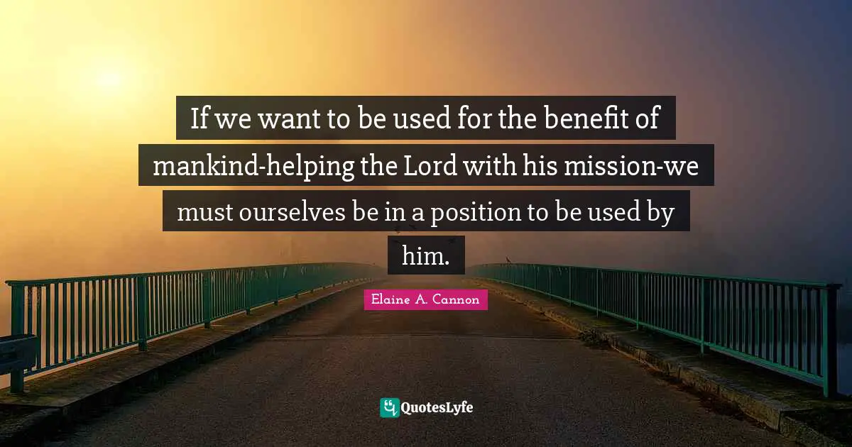 If we want to be used for the benefit of mankind-helping the Lord with his mission-we must ourselves be in a position to be used by him.