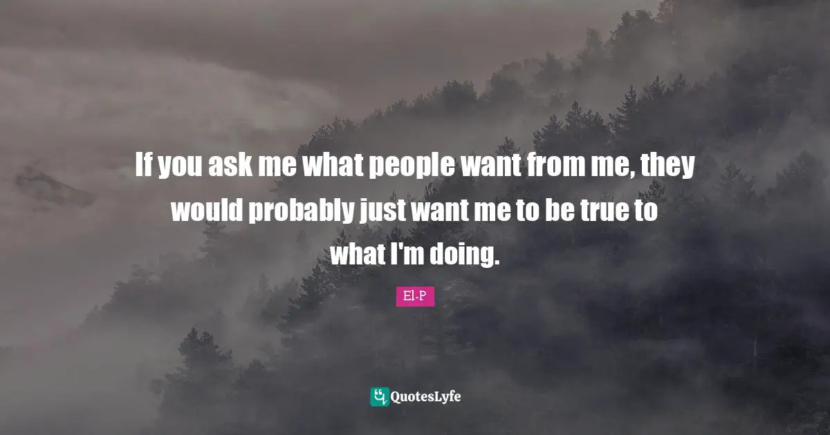 If you ask me what people want from me, they would probably just want me to be true to what I'm doing.