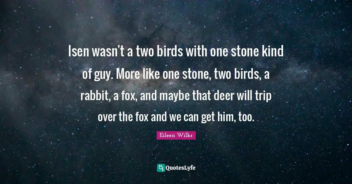 Isen wasn't a two birds with one stone kind of guy. More like one stone, two birds, a rabbit, a fox, and maybe that deer will trip over the fox and we can get him, too.