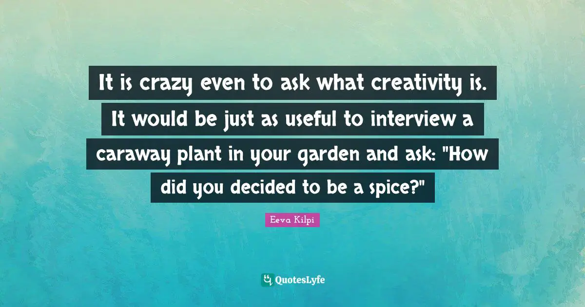 It is crazy even to ask what creativity is. It would be just as useful to interview a caraway plant in your garden and ask: "How did you decided to be a spice?"
