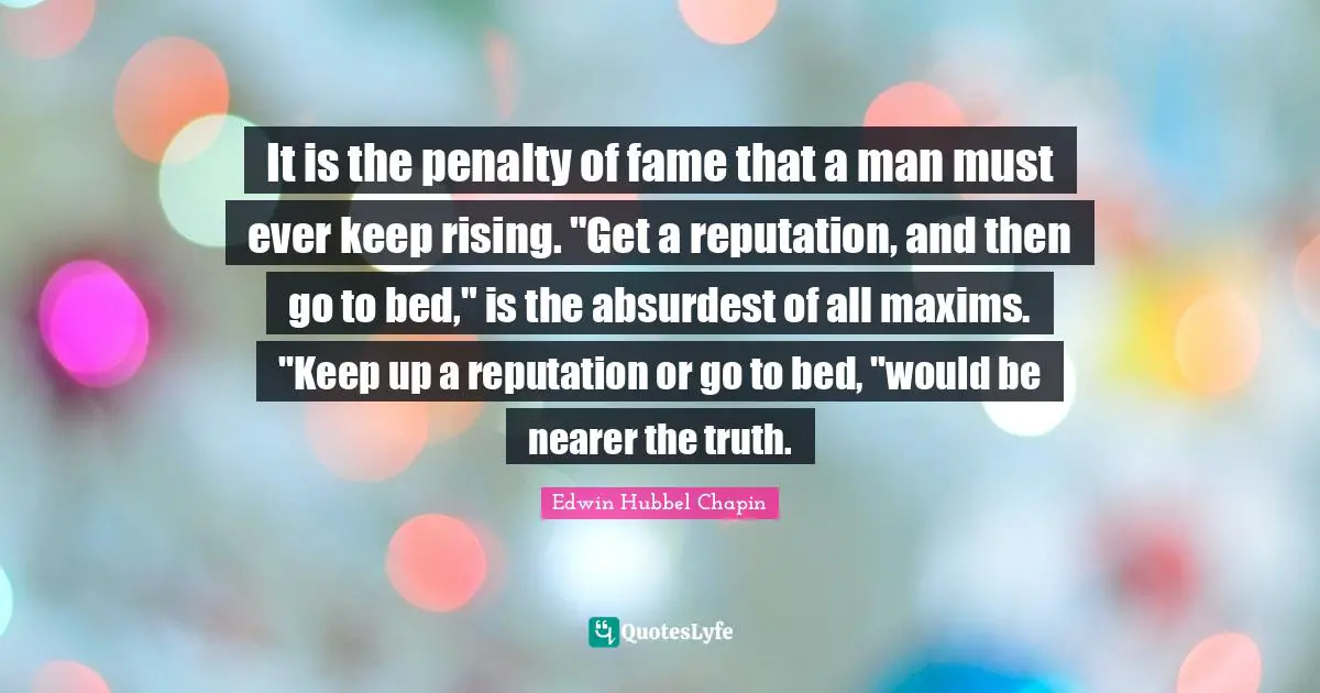 It is the penalty of fame that a man must ever keep rising. "Get a reputation, and then go to bed," is the absurdest of all maxims. "Keep up a reputation or go to bed, "would be nearer the truth.