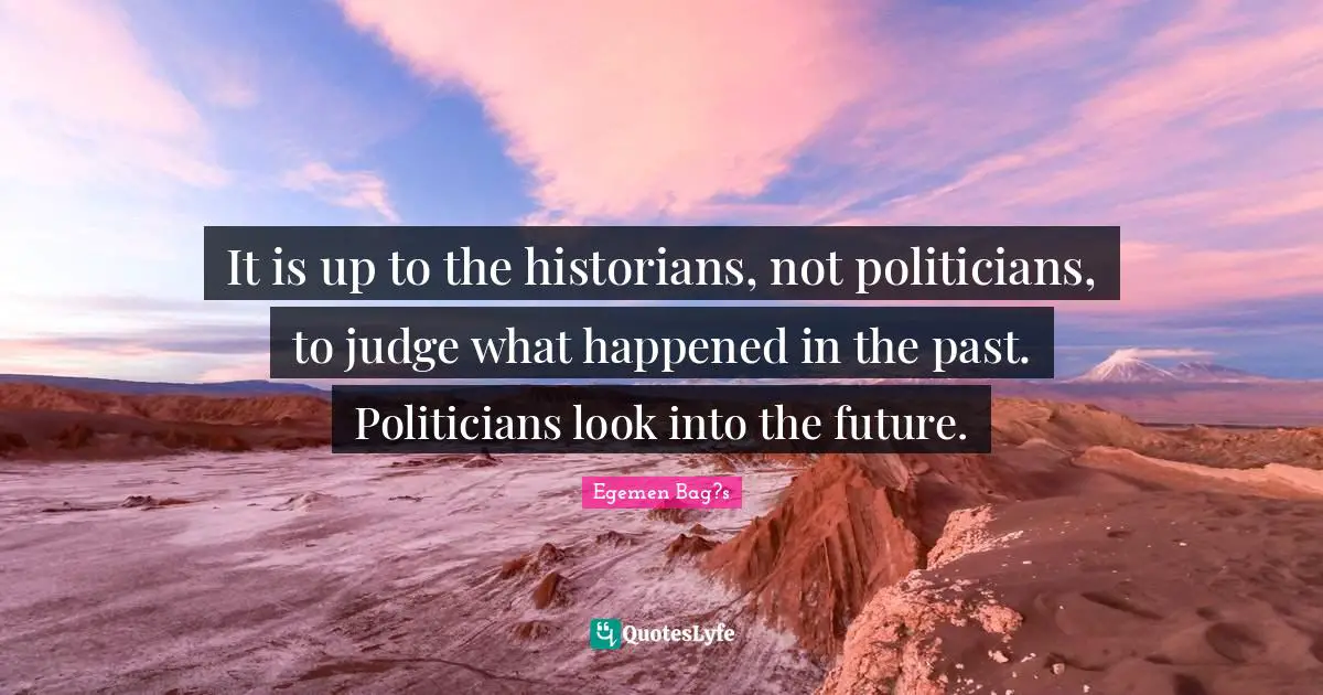 It is up to the historians, not politicians, to judge what happened in the past. Politicians look into the future.