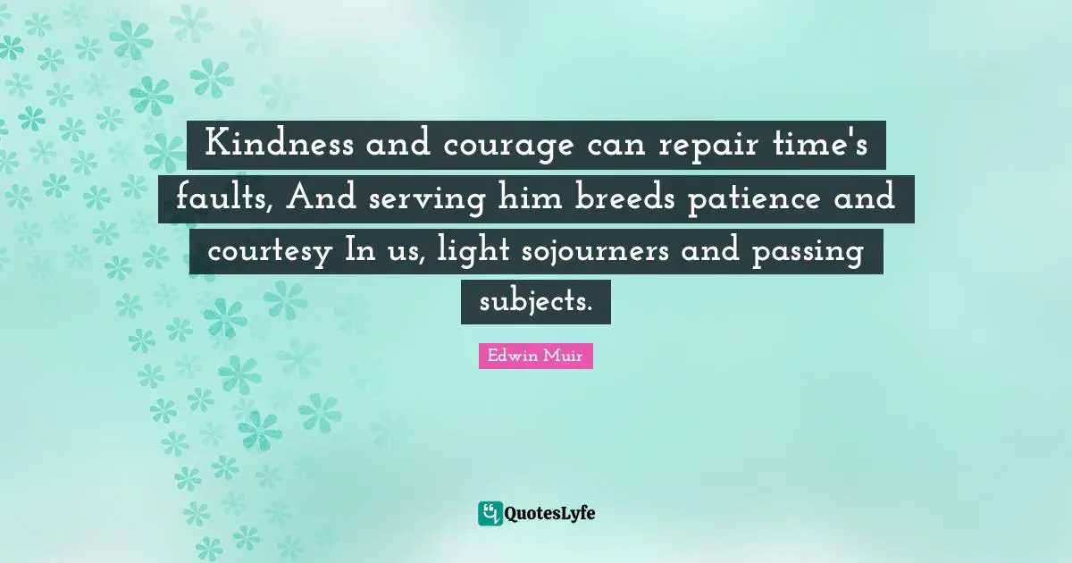 Kindness and courage can repair time's faults, And serving him breeds patience and courtesy In us, light sojourners and passing subjects.