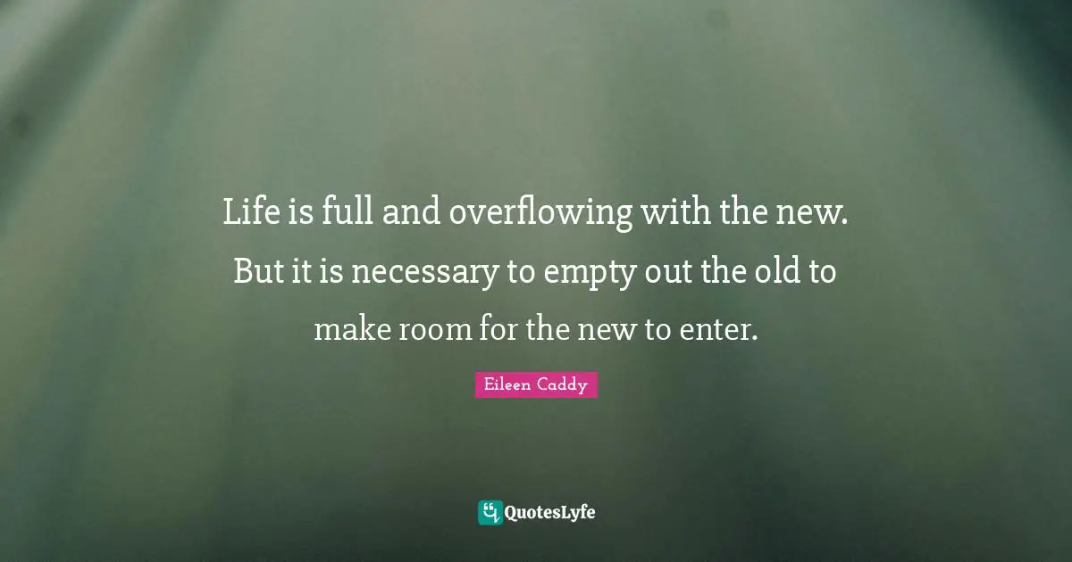 Life is full and overflowing with the new. But it is necessary to empty out the old to make room for the new to enter.