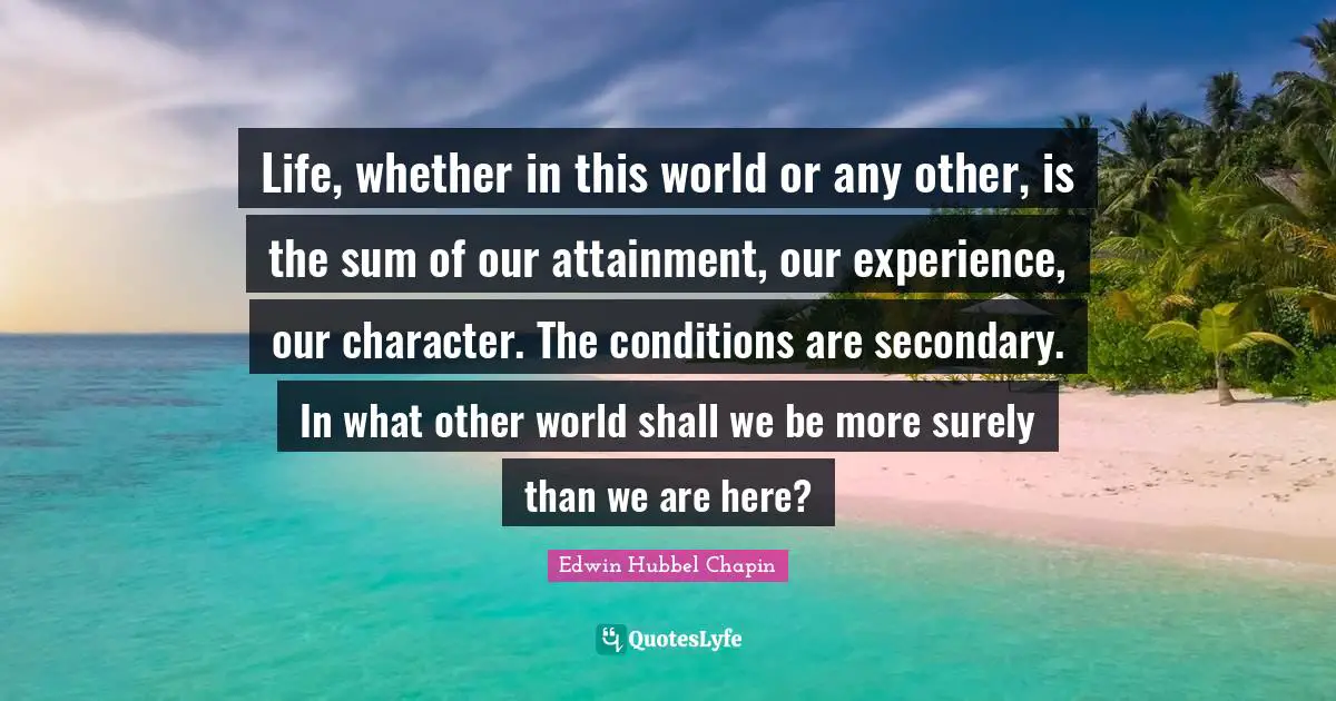 Life, whether in this world or any other, is the sum of our attainment, our experience, our character. The conditions are secondary. In what other world shall we be more surely than we are here?