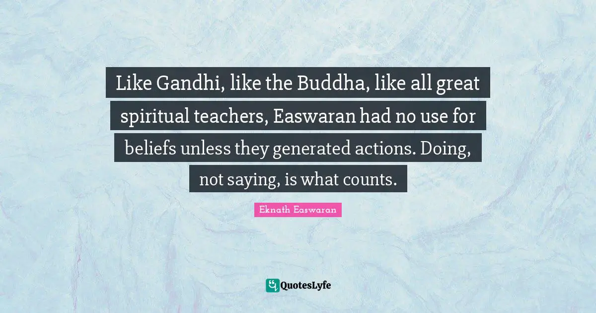 Like Gandhi, like the Buddha, like all great spiritual teachers, Easwaran had no use for beliefs unless they generated actions. Doing, not saying, is what counts.
