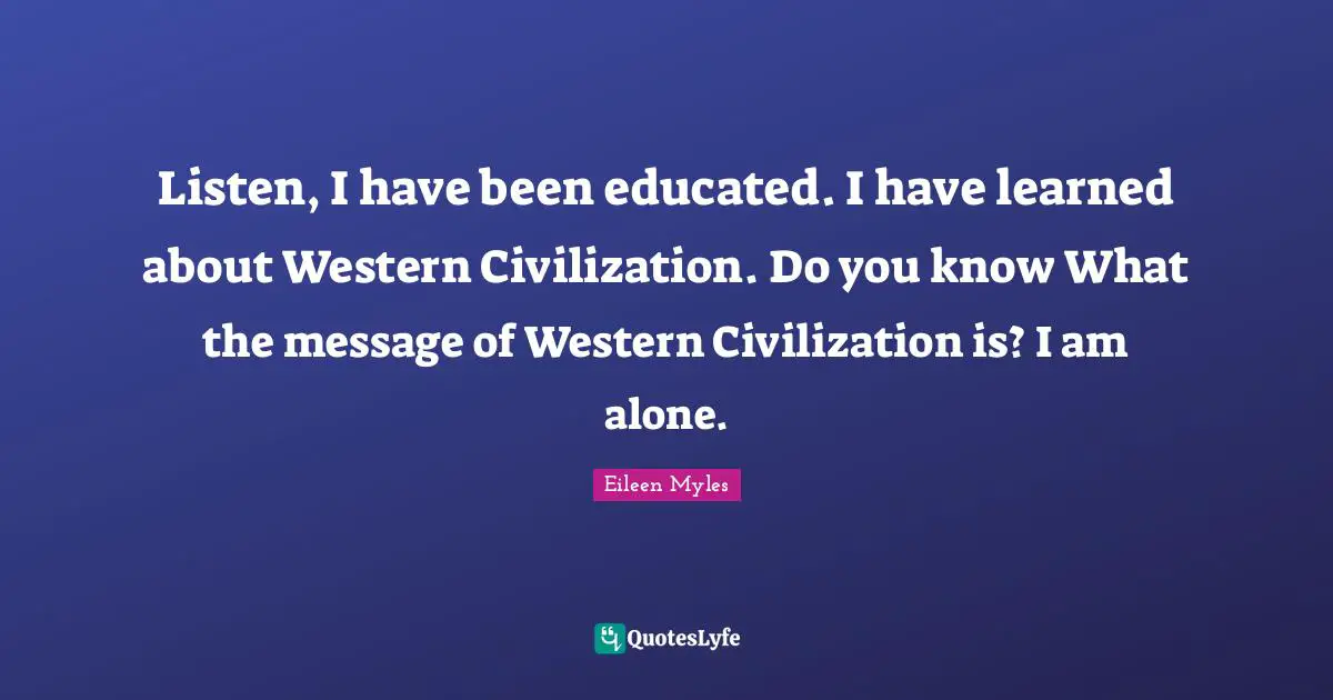 Listen, I have been educated. I have learned about Western Civilization. Do you know What the message of Western Civilization is? I am alone.