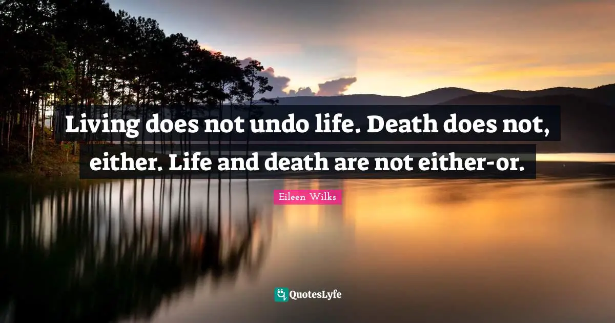 Living does not undo life. Death does not, either. Life and death are not either-or.