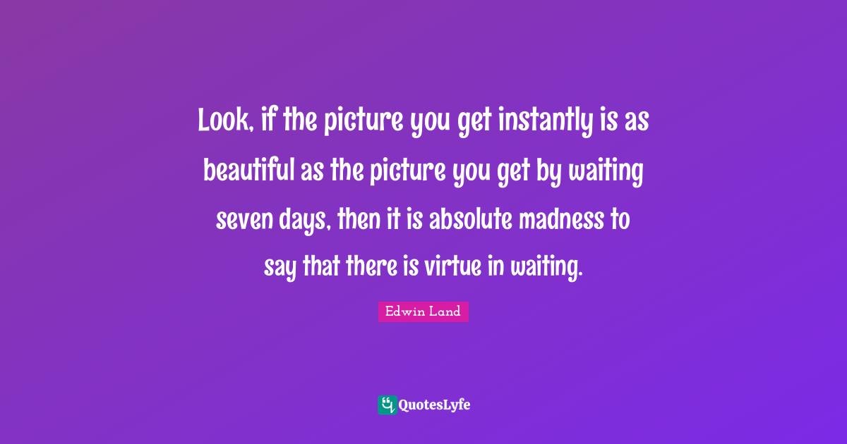 Look, if the picture you get instantly is as beautiful as the picture you get by waiting seven days, then it is absolute madness to say that there is virtue in waiting.