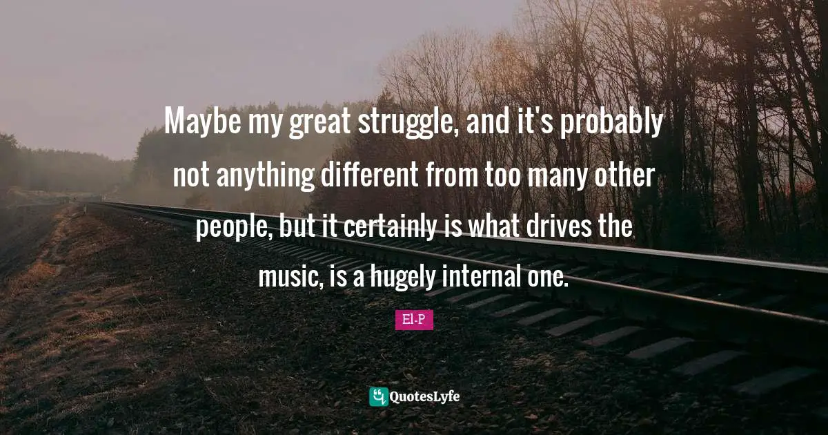 Maybe my great struggle, and it's probably not anything different from too many other people, but it certainly is what drives the music, is a hugely internal one.