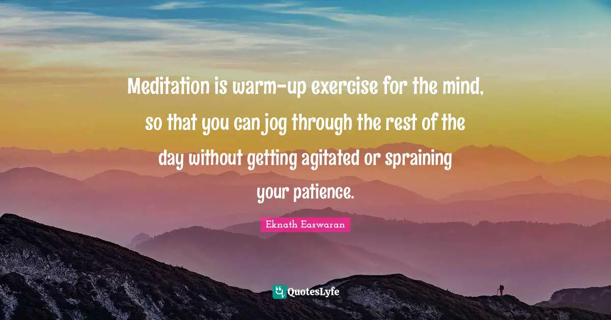 Eknath Easwaran Quotes: "Meditation is warm-up exercise for the mind, so that you can jog through the rest of the day without getting agitated or spraining your patience."