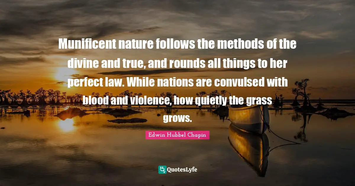 Munificent nature follows the methods of the divine and true, and rounds all things to her perfect law. While nations are convulsed with blood and violence, how quietly the grass grows.