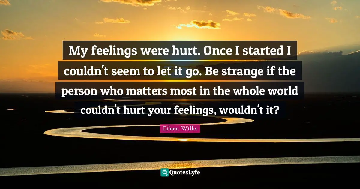 My feelings were hurt. Once I started I couldn't seem to let it go. Be strange if the person who matters most in the whole world couldn't hurt your feelings, wouldn't it?