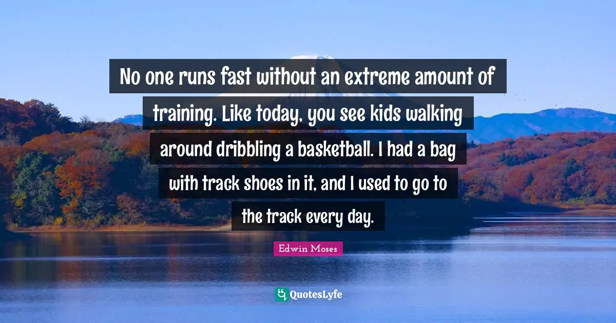 No one runs fast without an extreme amount of training. Like today, you see kids walking around dribbling a basketball. I had a bag with track shoes in it, and I used to go to the track every day.