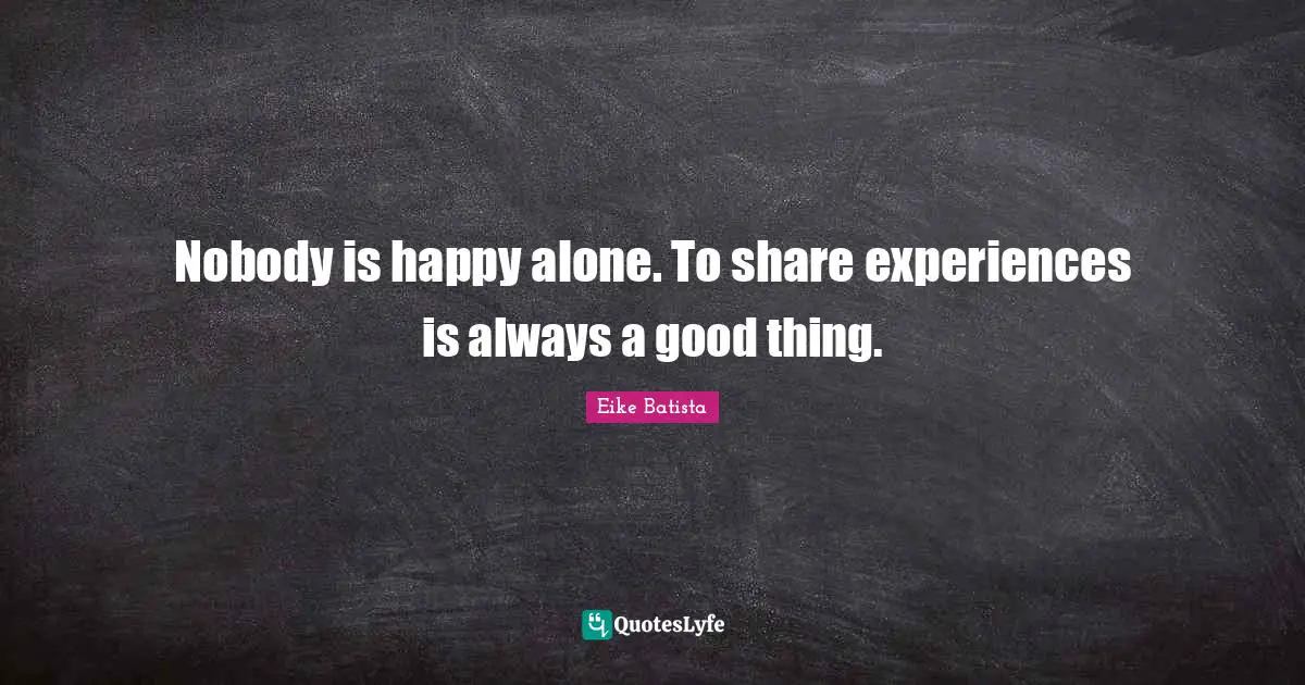 Nobody is happy alone. To share experiences is always a good thing.