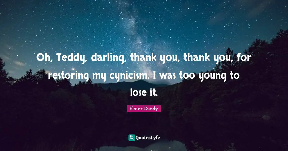Oh, Teddy, darling, thank you, thank you, for restoring my cynicism. I was too young to lose it.