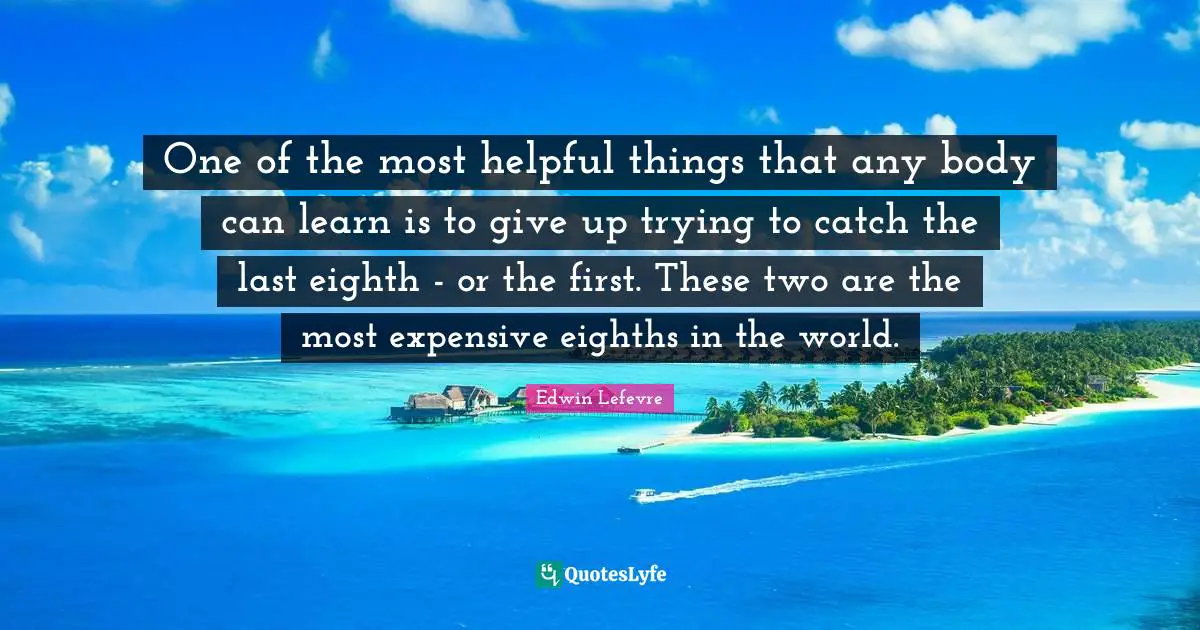 One of the most helpful things that any body can learn is to give up trying to catch the last eighth - or the first. These two are the most expensive eighths in the world.
