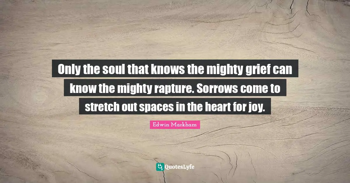 Only the soul that knows the mighty grief can know the mighty rapture. Sorrows come to stretch out spaces in the heart for joy.
