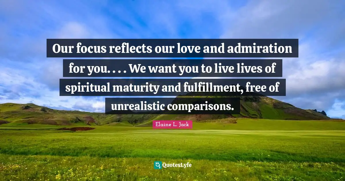 Our focus reflects our love and admiration for you. . . . We want you to live lives of spiritual maturity and fulfillment, free of unrealistic comparisons.