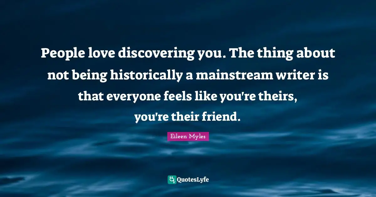 People love discovering you. The thing about not being historically a mainstream writer is that everyone feels like you're theirs, you're their friend.