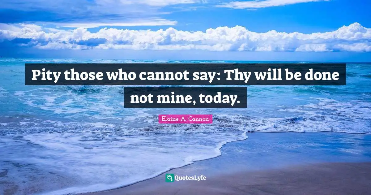 Pity those who cannot say: Thy will be done not mine, today.