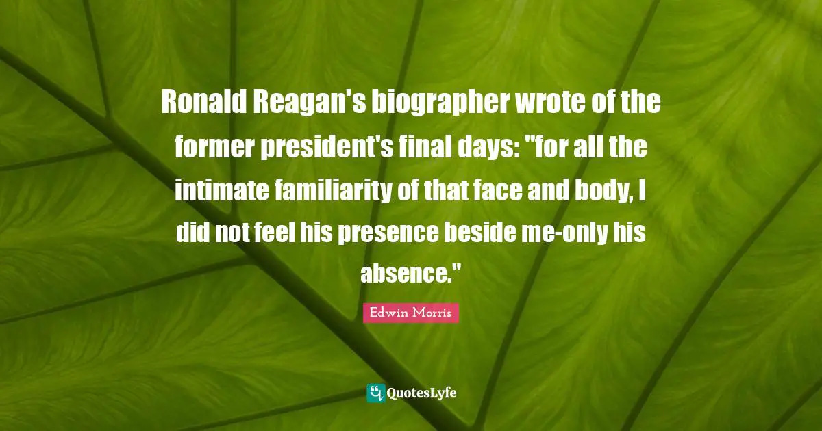 Ronald Reagan's biographer wrote of the former president's final days: "for all the intimate familiarity of that face and body, I did not feel his presence beside me-only his absence."
