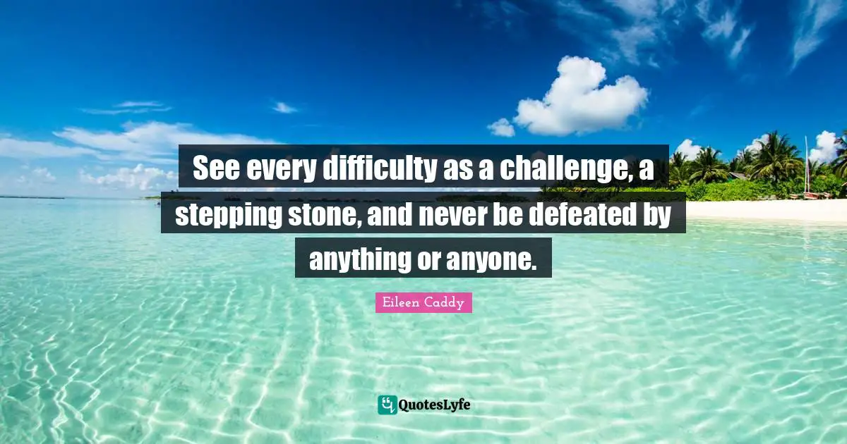 See every difficulty as a challenge, a stepping stone, and never be defeated by anything or anyone.