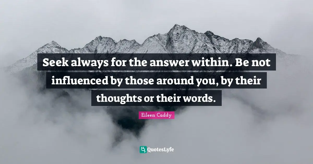 Seek always for the answer within. Be not influenced by those around you, by their thoughts or their words.