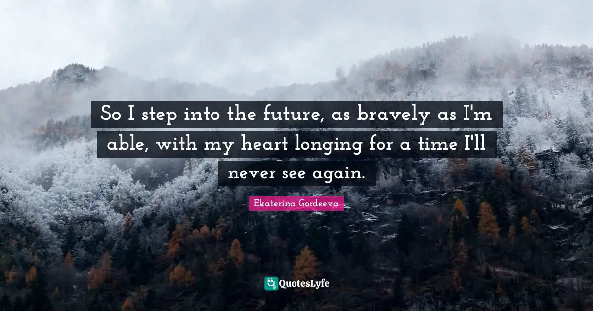 So I step into the future, as bravely as I'm able, with my heart longing for a time I'll never see again.