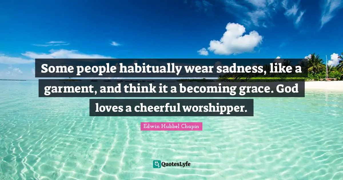 Some people habitually wear sadness, like a garment, and think it a becoming grace. God loves a cheerful worshipper.